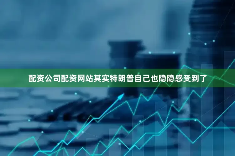 配资公司配资网站其实特朗普自己也隐隐感受到了