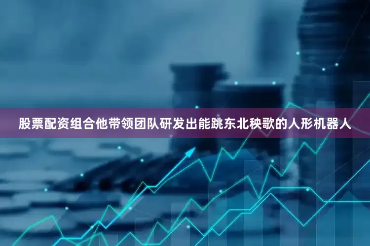 股票配资组合他带领团队研发出能跳东北秧歌的人形机器人