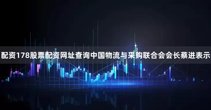 配资178股票配资网址查询中国物流与采购联合会会长蔡进表示