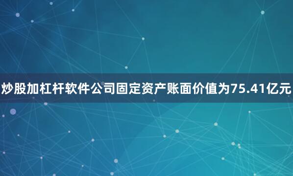 炒股加杠杆软件公司固定资产账面价值为75.41亿元