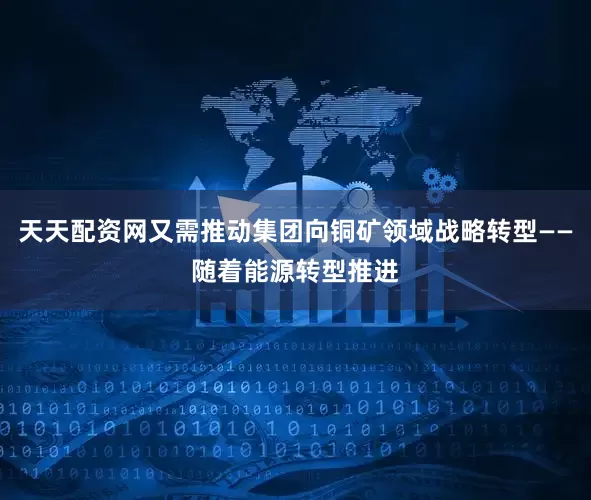 天天配资网又需推动集团向铜矿领域战略转型——随着能源转型推进