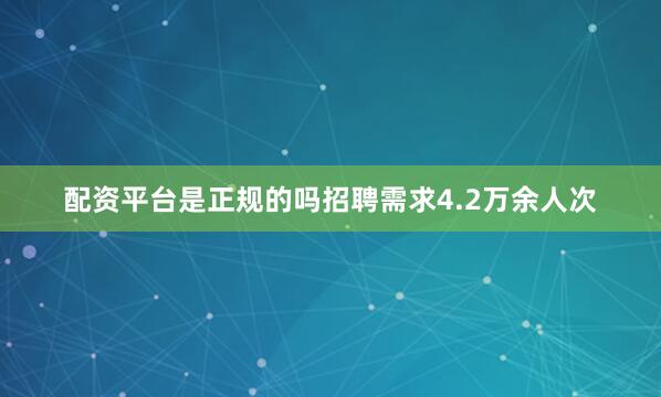 配资平台是正规的吗招聘需求4.2万余人次