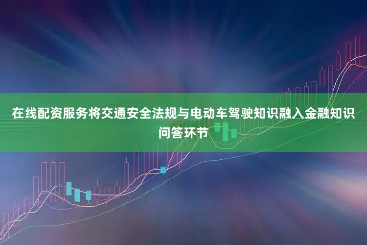 在线配资服务将交通安全法规与电动车驾驶知识融入金融知识问答环节