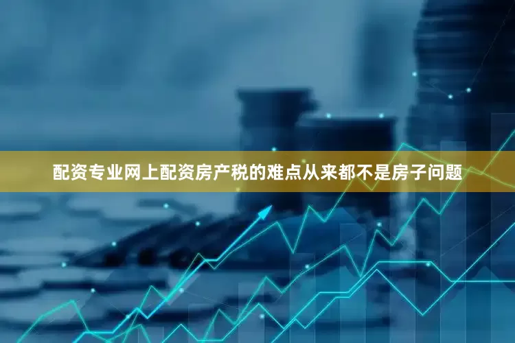 配资专业网上配资房产税的难点从来都不是房子问题