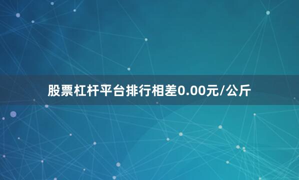 股票杠杆平台排行相差0.00元/公斤