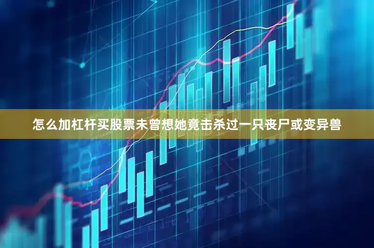 怎么加杠杆买股票未曾想她竟击杀过一只丧尸或变异兽