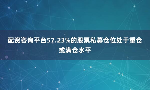 配资咨询平台57.23%的股票私募仓位处于重仓或满仓水平