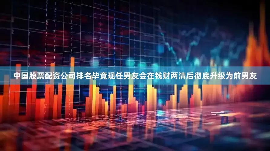 中国股票配资公司排名毕竟现任男友会在钱财两清后彻底升级为前男友